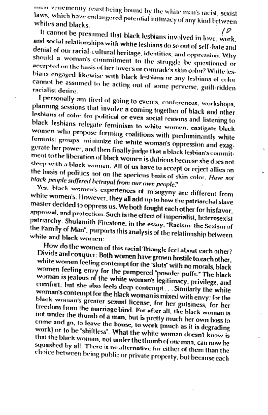  

uy resist being bound by the while man’s racist, sexist
tawss, which have endangered potential intimacy of any kind belveren
whites and blacks. o

1 cannot be presumed that black lesbians invalved in lave, ork,
ani social relationships with white lesbians do so out of self hate onal
Genial of our racial-cultural heritage, identitioe, and eppressives, Why
should @ woman's commitment to the struggle be questioned ey
Accepted on the basis uf her lovers or comratk's skin colin? White les
bians engaged likewise with black lesbians or any leshians of colon
cannot be assumed to be acting out of some perverse, guilt ridden
racialist desire.

Upersonally am tired of going to ev
planning sessions that involve a coming together of black and other
{rshians of color for pultical or even social reasons and listening to
black lesbians relegate feminism to white women, castigate beck
fromen who propose forming coalitions with predominantly white
feminist groups, miiuimize the white woman's oppression and exag
Berote her power, and then finally juclge that abblack lesbian's commit,
ment tothe liberation of black women is dubicus because she des not
sleep with a black worn. All of us have to accept oF reject allies om
the basis of polities not on the spericus basis of akin color, Have mer
lack people suffered betrayal from our own peuple?

Nes. Hack women's experiences of misogyny are different from
white womens. However, they all add upto how the patriarchal slare
masicr decided to oppress us. We both fought each other for hisfaver,
approval. and protection. Such Is the ellec\\ of imperialist, heteroseiet
patriarchy. Shulamith Firestone. in the essay, “Racicim: the Sexieen sf
{he Family of Man”. purports this analysis of the relationship between
white and black won

How do the women of this racial Triangle fee! about cach other?

Divide and conquer: Both women have grown hostile toeach other,

white women feeling contempt for the “sluts with no morals, black

women feeling envy for the pampered ‘powder pulfs." The black

‘eonran is jealous of the white woman's legitimacy, privilege, and

comfort. but she also feels deep contempt... Similarly the white

oman's contempt for the black womanis mixed with envy: forthe
plack wonan’s greater sexual license, for her gulsiness. for her

freedom {rom the marriage bind. For afier all. the black wursan i

not under the thumb of a man, but is pretty much her own bose te

ome and go. to leave the house, to work (much as i is degrading

werk] of to be“shiftless". What the white woman eles know f

{hat the black woman, not under the thumb of one man, can news be

sauashed by all. There is no alternative for either of them then the

choice between being public or private property, but hecause each

       

 

    

 

 

Is, conferences, workshops,

 

  

 

 

 

 

 

 

 

 

 

 

 
